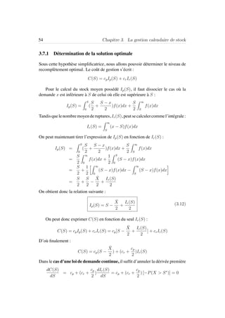 54 Chapitre 3. La gestion calendaire de stock
3.7.1 D´etermination de la solution optimale
Sous cette hypoth`ese simpliﬁcatrice, nous allons pouvoir d´eterminer le niveau de
recompl`etement optimal. Le coˆut de gestion s’´ecrit :
C(S) = cpIp(S) + crIr(S)
Pour le calcul du stock moyen poss´ed´e Ip(S), il faut dissocier le cas o`u la
demande x est inf´erieure `a S de celui o`u elle est sup´erieure `a S :
Ip(S) =
S
0
(
S
2
+
S − x
2
)f(x)dx +
S
2
∞
S
f(x)dx
Tandisquelenombremoyenderuptures, Ir(S), peutsecalculercommel’int´egrale:
Ir(S) =
∞
S
(x − S)f(x)dx
On peut maintenant tirer l’expression de Ip(S) en fonction de Ir(S) :
Ip(S) =
S
0
(
S
2
+
S − x
2
)f(x)dx +
S
2
∞
S
f(x)dx
=
S
2
∞
0
f(x)dx +
1
2
S
0
(S − x)f(x)dx
=
S
2
+
1
2
∞
0
(S − x)f(x)dx −
∞
S
(S − x)f(x)dx
=
S
2
+
S
2
−
¯X
2
+
Ir(S)
2
On obtient donc la relation suivante :
Ip(S) = S −
¯X
2
+
Ir(S)
2
(3.12)
On peut donc exprimer C(S) en fonction du seul Ir(S) :
C(S) = cpIp(S) + crIr(S) = cp[S −
¯X
2
+
Ir(S)
2
] + crIr(S)
D’o`u ﬁnalement :
C(S) = cp(S −
¯X
2
) + (cr +
cp
2
)Ir(S)
Dans le cas d’une loi de demande continue, il sufﬁt d’annuler la d´eriv´ee premi`ere
dC(S)
dS
= cp + (cr +
cp
2
)
dIr(S)
dS
= cp + (cr +
cp
2
) [−P(X > S∗
)] = 0
 