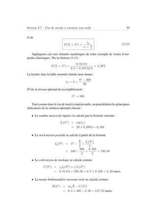 Section 3.7. Cas de stocks `a rotation non nulle 55
d’o`u
P(X > S∗
) =
cp
cr + cp
2
(3.13)
Appliquons ceci aux donn´ees num´eriques de notre exemple de ventes d’am-
poules ´electriques. Par la relation (3.13) :
P(X > S∗
) =
0, 01154
0, 5 + 0, 01154/2
= 2, 28%
La lecture dans la table normale r´eduite nous donne :
tS = 2 =
S∗
− 300
20
D’o`u, le niveau optimal de recompl`etement :
S∗
= 340.
Tout comme dans le cas de stock `a rotation nulle, on peut d´eduire les principaux
indicateurs de la solution optimale choisie :
• Le nombre moyen de rupture se calcule par la formule suivante :
Ir(S∗
) = σg(tS)
= 20 × 0, 0084 = 0, 168
• Le stock moyen poss´ed´e se calcule `a partir de la formule
Ip(S∗
) = S∗
−
¯X
2
+
Ir(S∗
)
2
= 340 −
300
2
+
0, 168
2
= 190, 08
• Le coˆut moyen de stockage se calcule comme
C(S∗
) = cpIp(S∗
) + crIr(S∗
)
= 0, 01154 × 190, 08 + 0, 5 × 0, 168 = 2, 28 euros.
• La marge hebdomadaire moyenne nette se calcule comme :
B(S∗
) = mu
¯X − C(S∗
)
= 0, 5 × 300 − 2, 28 = 147, 72 euros.
 