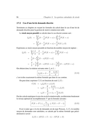 56 Chapitre 3. La gestion calendaire de stock
3.7.2 Cas d’une loi de demande discr`ete
Terminons ce chapitre en voyant les formules de calcul dans le cas d’une loi de
demande discr`ete pour la gestion de stock `a rotation non nulle.
Le stock moyen poss´ed´e se calcule dans le cas discret comme suit :
Ip(S) =
S−1
0
(S −
x
2
)P(X = x) +
∞
S
S
2
P(X = x)
=
S−1
0
(S −
x
2
)P(X = x) +
S
2
P(X ≥ S)
Exprimons ce stock moyen poss´ed´e en fonction du nombre moyen de rupture :
Ip(S) =
S−1
0
(
S
2
+
S
2
−
x
2
)P(X = x) +
S
2
∞
S
P(X = x)
=
1
2
[S +
S
0
(S − x)P(X = x)]
=
S
2
+
1
2
∞
0
(S − x)P(X = x) −
1
2
∞
S
(S − x)P(X = x)
On obtient donc la relation suivante entre Ip et Ir :
Ip(S) = S −
¯X
2
+
Ir(S)
2
(3.14)
c’est-`a-dire exactement la mˆeme formule que dans le cas continu.
On peut donc exprimer C(S) en fonction du seul Ir(S) :
C(S) = cpIp(S) + crIr(S)
= cp[S −
¯X
2
+
Ir(S)
2
] + crIr(S)
= cp(S −
¯X
2
) + (cr +
cp
2
)Ir(S)
Par des calculs analogues `a ceux du cas de la rotation nulle, on d´etermine ﬁnalement
le niveau optimal de recompl`etement S∗
par la formule suivante :
P(X > S∗
) ≤
cp
cr + cp
2
≤ P(X > S∗
− 1) (3.15)
Il est `a noter que si la loi de demande est du type Poisson, Ir(S), le nombre
moyen de demandes non satisfaites, se calcule par la mˆeme formule que pr´ec´e-
demment `a savoir :
Ir(S) = λP(X > S − 1) − SP(X > S)
 