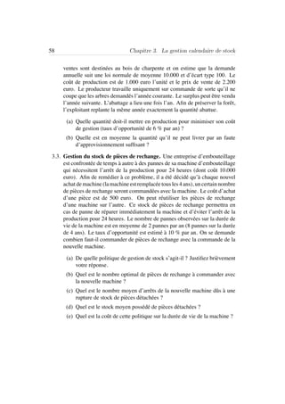 58 Chapitre 3. La gestion calendaire de stock
ventes sont destin´ees au bois de charpente et on estime que la demande
annuelle suit une loi normale de moyenne 10.000 et d’´ecart type 100. Le
coˆut de production est de 1.000 euro l’unit´e et le prix de vente de 2.200
euro. Le producteur travaille uniquement sur commande de sorte qu’il ne
coupe que les arbres demand´es l’ann´ee courante. Le surplus peut ˆetre vendu
l’ann´ee suivante. L’abattage a lieu une fois l’an. Aﬁn de pr´eserver la forˆet,
l’exploitant replante la mˆeme ann´ee exactement la quantit´e abattue.
(a) Quelle quantit´e doit-il mettre en production pour minimiser son coˆut
de gestion (taux d’opportunit´e de 6 % par an) ?
(b) Quelle est en moyenne la quantit´e qu’il ne peut livrer par an faute
d’approvisionnement sufﬁsant ?
3.3. Gestion du stock de pi`eces de rechange. Une entreprise d’embouteillage
est confront´ee de temps `a autre `a des pannes de sa machine d’embouteillage
qui n´ecessitent l’arrˆet de la production pour 24 heures (dont coˆut 10.000
euro). Aﬁn de rem´edier `a ce probl`eme, il a ´et´e d´ecid´e qu’`a chaque nouvel
achat de machine (la machine est remplac´ee tous les 4 ans), un certain nombre
de pi`eces de rechange seront command´ees avec la machine. Le coˆut d’achat
d’une pi`ece est de 500 euro. On peut r´eutiliser les pi`eces de rechange
d’une machine sur l’autre. Ce stock de pi`eces de rechange permettra en
cas de panne de r´eparer imm´ediatement la machine et d’´eviter l’arrˆet de la
production pour 24 heures. Le nombre de pannes observ´ees sur la dur´ee de
vie de la machine est en moyenne de 2 pannes par an (8 pannes sur la dur´ee
de 4 ans). Le taux d’opportunit´e est estim´e `a 10 % par an. On se demande
combien faut-il commander de pi`eces de rechange avec la commande de la
nouvelle machine.
(a) De quelle politique de gestion de stock s’agit-il ? Justiﬁez bri`evement
votre r´eponse.
(b) Quel est le nombre optimal de pi`eces de rechange `a commander avec
la nouvelle machine ?
(c) Quel est le nombre moyen d’arrˆets de la nouvelle machine dˆus `a une
rupture de stock de pi`eces d´etach´ees ?
(d) Quel est le stock moyen poss´ed´e de pi`eces d´etach´ees ?
(e) Quel est la coˆut de cette politique sur la dur´ee de vie de la machine ?
 