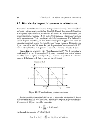 60 Chapitre 4. La gestion par point de commande
4.2 D´etermination du point de commande en univers certain
Nous allons illustrer la d´etermination de la quantit´e ´economique de commande en
univers certain sur un exemple tir´e de Giard [4] . Il s’agit d’un ustensile de cuisine
achet´e par un supermarch´e au prix unitaire de 30 euro. La demande annuelle, que
nous noterons D est estim´ee `a 2 400 unit´es. Cette demande est consid´er´ee comme
uniforme sur l’ann´ee. Vu le caract`ere certain de la demande et du d´elai d’obtention
(ici de 20 jours ouvrables), on peut ´eviter toute rupture d’approvisionnement en
passant commande `a temps. On consid`ere que l’ann´ee comporte 48 semaines de
6 jours ouvrables, soit 288 jours. Le coˆut de passation d’une commande de 300
euro et est ind´ependant de la quantit´e command´ee. L’article est vendu 40 euro.
La question qui se pose ici est : “Quand commander ?” Aﬁn de minimiser le
stock poss´ed´e, le chef de rayon a int´erˆet `a passer commande exactement 20 jours
ouvrables avant la rupture (voir ﬁgure 4.1) de mani`ere `a ce que le stock soit nul au
moment de la livraison. Il ´evitera ainsi un stock dormant.
400
=167
niveau du stock
tempsL L
q = 400 q = 400 q = 400
s∗
Figure 4.1: D´etermination du point de commande.
Remarquez que cela revient `a d´eclencher la commande au moment o`u il reste
exactement en stock de quoi satisfaire la demande de 20 jours. Exprimons le d´elai
d’obtention de 20 jours ouvrables en ann´ee :
L =
20
288
= 0, 069 ann´ee.
La demande durant cette p´eriode s’´el`eve `a :
D × L = 2 400 ×
20
288
= 166, 67 ≈ 167 articles.
 