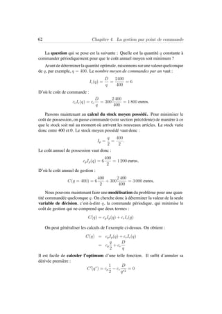 62 Chapitre 4. La gestion par point de commande
La question qui se pose est la suivante : Quelle est la quantit´e q constante `a
commander p´eriodiquement pour que le coˆut annuel moyen soit minimum ?
Avant de d´eterminer la quantit´e optimale, raisonnons sur une valeur quelconque
de q, par exemple, q = 400. Le nombre moyen de commandes par an vaut :
Ic(q) =
D
q
=
2400
400
= 6
D’o`u le coˆut de commande :
ccIc(q) = cc
D
q
= 300
2 400
400
= 1 800 euros.
Passons maintenant au calcul du stock moyen poss´ed´e. Pour minimiser le
coˆut de possession, on passe commande (voir section pr´ec´edente) de mani`ere `a ce
que le stock soit nul au moment o`u arrivent les nouveaux articles. Le stock varie
donc entre 400 et 0. Le stock moyen poss´ed´e vaut donc :
Ip =
q
2
=
400
2
.
Le coˆut annuel de possession vaut donc :
cpIp(q) = 6
400
2
= 1 200 euros.
D’o`u le coˆut annuel de gestion :
C(q = 400) = 6
400
2
+ 300
2 400
400
= 3 000 euros.
Nous pouvons maintenant faire une mod´elisation du probl`eme pour une quan-
tit´e command´ee quelconque q. On cherche donc `a d´eterminer la valeur de la seule
variable de d´ecision, c’est-`a-dire q, la commande p´eriodique, qui minimise le
coˆut de gestion qui ne comprend que deux termes :
C(q) = cpIp(q) + ccIc(q)
On peut g´en´eraliser les calculs de l’exemple ci-dessus. On obtient :
C(q) = cpIp(q) + ccIc(q)
= cp
q
2
+ cc
D
q
Il est facile de calculer l’optimum d’une telle fonction. Il sufﬁt d’annuler sa
d´eriv´ee premi`ere :
C (q∗
) = cp
1
2
− cc
D
q∗2
= 0
 