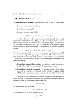 Section 4.4. Cas d’une demande al´eatoire 65
4.4.1 D´etermination de q et s
La fonction de coˆut `a minimiser fait intervenir les trois variables d’´etat que sont :
• le nombre moyen de commandes, Ic;
• le stock moyen annuel, Ip;
• la rupture moyenne annuelle, Ir.
C(q, s) = ccIc(q, s) + cpIp(q, s) + crIr(q, s)
Nous allons obtenir une solution approch´ee au probl`eme en effectuant une d´e-
termination ind´ependante de s et de q en se basant sur l’observation suivante.
Dans l’expression de C, le nombre moyen de commande d´epend essentiellement
de la quantit´e command´ee q tandis que le nombre moyen de ruptures d´epend
essentiellement du point de commande s. On peut donc r´ecrire cette expression
comme :
C(q, s) = ccIc(q) + cpIp(q, s) + crIr(s)
On voit que le terme qui lie le probl`eme en la variable q et le probl`eme en la variable
s est le stock moyen poss´ed´e Ip qui d´epend `a la fois de q et de s. On va d´eterminer
une solution approch´ee en s´eparant le probl`eme `a deux variables en deux probl`emes
`a une variable de la mani`ere suivante. On va r´esoudre ind´ependamment les deux
probl`emes suivant :
1. D´eterminer la quantit´e ´economique q en arbitrant entre le coˆut de com-
mande et le coˆut de possession `a partir de la demande moyenne.
2. D´eterminer le point de commande s en arbitrant entre le coˆut de rupture
et le coˆut de possession en utilisant la gestion calendaire pendant le d´elai
d’obtention L, en retenant comme s le niveau de recompl`etement optimal.
Le probl`eme de la d´etermination de la quantit´e ´economique de commande n’est
rien d’autre que le probl`eme ´etudi´e en univers certain si l’on remplace la demande
annuelle certaine par la demande annuelle moyenne :
D = µ = 2 400.
En minimisant le coˆut de gestion :
C(q) = ccIc(q) + cpIp(q),
la solution trouv´ee dans le cas certain ´etait de :
q∗
= 490.
 