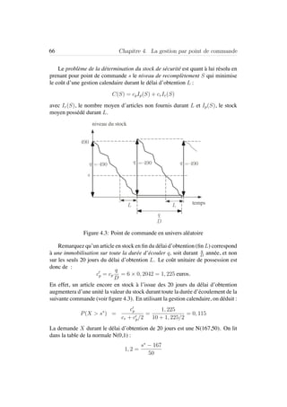 66 Chapitre 4. La gestion par point de commande
Le probl`eme de la d´etermination du stock de s´ecurit´e est quant `a lui r´esolu en
prenant pour point de commande s le niveau de recompl`etement S qui minimise
le coˆut d’une gestion calendaire durant le d´elai d’obtention L :
C(S) = cpIp(S) + crIr(S)
avec Ir(S), le nombre moyen d’articles non fournis durant L et Ip(S), le stock
moyen poss´ed´e durant L.
490
niveau du stock
s
tempsL L
q = 490 q q
D
q
= 490 = 490
Figure 4.3: Point de commande en univers al´eatoire
Remarquez qu’un article en stock en ﬁn du d´elai d’obtention (ﬁn L) correspond
`a une immobilisation sur toute la dur´ee d’´ecouler q, soit durant q
D
ann´ee, et non
sur les seuls 20 jours du d´elai d’obtention L. Le coˆut unitaire de possession est
donc de :
cp = cp
q
D
= 6 × 0, 2042 = 1, 225 euros.
En effet, un article encore en stock `a l’issue des 20 jours du d´elai d’obtention
augmentera d’une unit´e la valeur du stock durant toute la dur´ee d’´ecoulement de la
suivante commande (voir ﬁgure 4.3). En utilisant la gestion calendaire, on d´eduit :
P(X > s∗
) =
cp
cr + cp/2
=
1, 225
10 + 1, 225/2
= 0, 115
La demande X durant le d´elai d’obtention de 20 jours est une N(167,50). On lit
dans la table de la normale N(0,1) :
1, 2 =
s∗
− 167
50
 