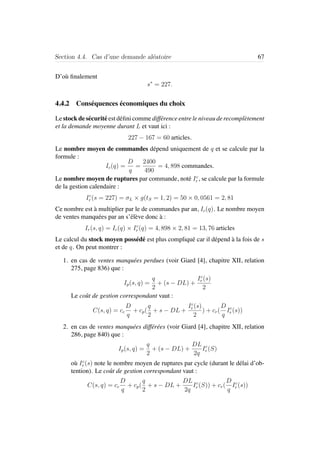 Section 4.4. Cas d’une demande al´eatoire 67
D’o`u ﬁnalement
s∗
= 227.
4.4.2 Cons´equences ´economiques du choix
Le stock de s´ecurit´e est d´eﬁni comme diff´erence entre le niveau de recompl`etement
et la demande moyenne durant L et vaut ici :
227 − 167 = 60 articles.
Le nombre moyen de commandes d´epend uniquement de q et se calcule par la
formule :
Ic(q) =
D
q
=
2400
490
= 4, 898 commandes.
Le nombre moyen de ruptures par commande, not´e Ic
r , se calcule par la formule
de la gestion calendaire :
Ic
r (s = 227) = σL × g(tS = 1, 2) = 50 × 0, 0561 = 2, 81
Ce nombre est `a multiplier par le de commandes par an, Ic(q). Le nombre moyen
de ventes manqu´ees par an s’´el`eve donc `a :
Ir(s, q) = Ic(q) × Ic
r (q) = 4, 898 × 2, 81 = 13, 76 articles
Le calcul du stock moyen poss´ed´e est plus compliqu´e car il d´epend `a la fois de s
et de q. On peut montrer :
1. en cas de ventes manqu´ees perdues (voir Giard [4], chapitre XII, relation
275, page 836) que :
Ip(s, q) =
q
2
+ (s − DL) +
Ic
r (s)
2
Le coˆut de gestion correspondant vaut :
C(s, q) = cc
D
q
+ cp(
q
2
+ s − DL +
Ic
r (s)
2
) + cr(
D
q
Ic
r (s))
2. en cas de ventes manqu´ees diff´er´ees (voir Giard [4], chapitre XII, relation
286, page 840) que :
Ip(s, q) =
q
2
+ (s − DL) +
DL
2q
Ic
r (S)
o`u Ic
r (s) note le nombre moyen de ruptures par cycle (durant le d´elai d’ob-
tention). Le coˆut de gestion correspondant vaut :
C(s, q) = cc
D
q
+ cp(
q
2
+ s − DL +
DL
2q
Ic
r (S)) + cr(
D
q
Ic
r (s))
 