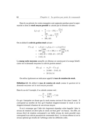 68 Chapitre 4. La gestion par point de commande
Dans le cas pr´esent, les ventes manqu´ees sont suppos´ees perdues pour le super-
march´e et donc le stock moyen poss´ed´e se calcule par la formule suivante :
Ip(s, q) =
q
2
+ (s − DL) +
Ic
r (s)
2
=
490
2
+ 60 +
2, 81
2
= 306, 405
On en d´eduit le coˆut de gestion total suivant :
C(s, q) = ccIc(q) + cpIp(q, s) + crIc(q)Ic
r (s)
= 300
2 400
490
+ 6 × 306, 4 + 10
2 400
490
2, 81
= 1 469, 39 + 1 838, 43 + 137, 63
= 3 445, 45
La marge nette moyenne annuelle est obtenue en soustrayant `a la marge b´en´eﬁ-
ciaire sur la demande moyenne le coˆut de gestion annuel :
B(s, q) = muD − C(s, q)
= 24 000 − 3 445, 45
= 20 554, 54
On utilise ´egalement un indicateur appel´e le taux de rotation du stock.
D´eﬁnition 4.1 On d´eﬁnit le taux de rotation du stock comme le quotient de la
demande moyenne sur le stock moyen poss´ed´e.
Dans le cas de l’exemple, il se calcule comme suit :
r =
D
Ip
=
2 400
306, 4
= 7, 83
Ce qui s’interpr`ete en disant que le stock tourne environ 8 fois dans l’ann´ee. Il
correspond au nombre de fois qu’il faudrait r´eapprovisionner le stock si on le
r´eapprovisionnait `a hauteur de son niveau moyen.
Il est `a remarque que l’id´ee tr`es largement r´epandue selon laquelle “plus le
niveau de rotation est ´elev´e plus le stock est bien g´er´e” est fausse. En effet, un
niveau ´elev´e de rotation correspond `a un faible niveau de stock poss´ed´e mais
correspond `a un coˆut de passation de commande ´elev´e. Le niveau obtenu ici est le
niveau optimal qui r´esulte de l’arbitrage entre les diff´erents coˆuts.
 