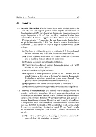 Section 4.5. Exercices 69
4.5 Exercices
4.1. Stock de distribution. Un distributeur Apple a une demande annuelle de
1000 iPod que l’on suppose, pour la facilit´e, r´epartie uniform´ement sur
l’ann´ee qui compte 250 jours d’ouverture du magasin. L’approvisionnement
aupr`es du grossiste se fait en 5 jours ouvrables. Le coˆut de livraison d’une
commande est de 10 euro. L’appareil est achet´e 100 euro hors tva et revendu
125,84 euro tva de 21 % comprise. Le taux d’opportunit´e du distributeur
est particuli`erement faible (0,5 % l’an). Pour le moment, le distributeur
commande 100 iPod lorsque son stock en magasin passe en dessous de 100
articles.
(a) Quelle est la politique de gestion de stock actuelle ? Donnez l’appel-
lation courante de cette politique et la valeur de ses param`etres.
(b) Calculez le coˆut de d´etention en stock durant un an d’un iPod sachant
que la soci´et´e ne paie pas la tva `a son fournisseur.
(c) Calculez la demande durant le d´elai d’obtention.
(d) Tracez l’´evolution du stock au cours d’une ann´ee sachant qu’il y a 100
iPod en stock au premier janvier.
(e) En d´eduire le coˆut de gestion annuel.
(f) En gardant le mˆeme principe de gestion de stock, `a savoir de com-
mander lorsque le stock passe en dessous d’une quantit´e donn´ee, aidez
le distributeur `a diminuer son coˆut de gestion annuel du stock. Que
proposez-vous comme nouvelle quantit´e `a commander ?
(g) Que proposez-vous comme seuil d´eclenchant la commande ?
(h) Quelle est l’augmentation de proﬁt du distributeur avec votre politique ?
4.2. Timbrage d’envois multiples. Une entreprise envoyant r´eguli`erement des
courriers publicitaires `a ses clients fait appel `a une soci´et´e ext´erieure pour
le timbrage des enveloppes. Outre le prix du timbre (3 euro par enveloppe),
cette soci´et´e ext´erieure demande 300 euro pour le travail quel que soit le
nombre d’enveloppes `a timbrer. On suppose que le nombre d’enveloppes
`a envoyer sur l’ann´ee (qui comporte 50 semaines) suit une loi normale de
moyenne de 30.000 et d’´ecart type 500. Si on tombe `a court, on peut acheter
les enveloppes pr´etimbr´ees `a la pi`ece `a la poste `a 3,5 euro l’unit´e. Le d´elai
de r´ealisation du timbrage est d’une semaine. Le taux d’int´erˆet annuel est
de 6 %.
(a) Quel est la quantit´e optimale d’enveloppes affranchies `a commander
aupr`es de la soci´et´e sp´ecialis´ee en timbrage ?
 
