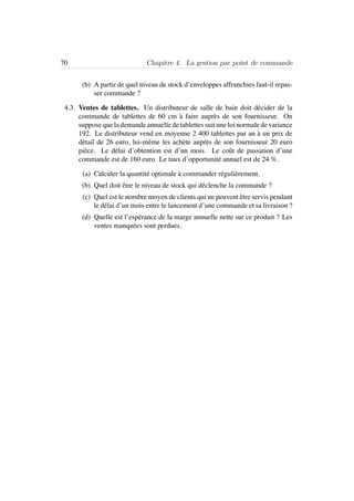 70 Chapitre 4. La gestion par point de commande
(b) A partir de quel niveau de stock d’enveloppes affranchies faut-il repas-
ser commande ?
4.3. Ventes de tablettes. Un distributeur de salle de bain doit d´ecider de la
commande de tablettes de 60 cm `a faire aupr`es de son fournisseur. On
suppose que la demande annuelle de tablettes suit une loi normale de variance
192. Le distributeur vend en moyenne 2 400 tablettes par an `a un prix de
d´etail de 26 euro, lui-mˆeme les ach`ete aupr`es de son fournisseur 20 euro
pi`ece. Le d´elai d’obtention est d’un mois. Le coˆut de passation d’une
commande est de 160 euro. Le taux d’opportunit´e annuel est de 24 %.
(a) Calculer la quantit´e optimale `a commander r´eguli`erement.
(b) Quel doit ˆetre le niveau de stock qui d´eclenche la commande ?
(c) Quel est le nombre moyen de clients qui ne peuvent ˆetre servis pendant
le d´elai d’un mois entre le lancement d’une commande et sa livraison ?
(d) Quelle est l’esp´erance de la marge annuelle nette sur ce produit ? Les
ventes manqu´ees sont perdues.
 