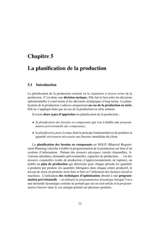 Chapitre 5
La planiﬁcation de la production
5.1 Introduction
La planiﬁcation de la production consiste en la r´egulation `a moyen terme de la
production. C’est donc une d´ecision tactique. Elle fait le lien entre les d´ecisions
op´erationnelles `a court terme et les d´ecisions strat´egiques `a long terme. La plani-
ﬁcation de la production s’adresse uniquement au cas de la production en s´erie.
Elle ne s’applique donc pas au cas de la production en s´erie unitaire.
Il existe deux types d’approches en planiﬁcation de la production :
• la planiﬁcation des besoins en composants qui vise `a ´etablir une program-
mation pr´evisionnelle des composants;
• la planiﬁcation juste `a temps dont le principe fondamental est de produire la
quantit´e strictement n´ecessaire aux besoins imm´ediats du client.
La planiﬁcation des besoins en composants ou M.R.P. (Material Require-
ment Planning) cherche `a ´etablir la programmation de la production sur base d’un
syst`eme d’information. Partant des donn´ees physiques (stocks disponibles, li-
vraisons attendues, demandes pr´evisionnelles, capacit´es de production,. . . ) et des
donn´ees comptables (coˆuts de production, d’approvisionnement, de rupture), on
´etablit un plan de production qui d´etermine pour chaque p´eriode les quantit´es
`a produire par produit, les quantit´es fabriqu´ees dans chaque centre productif, le
niveau de stock en produits semi-ﬁnis et ﬁnis et l’utilisation des facteurs travail et
machines. L’utilisation des techniques d’optimisation aboutit `a une program-
mation pr´evisionnelle : on utilisera la programmation dynamique lorsque l’on a
une demande dynamique certaine ne portant que sur un seul article et la program-
mation lin´eaire dans le cas statique portant sur plusieurs produits.
73
 