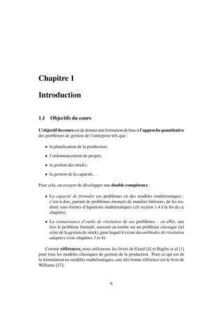 Chapitre 1
Introduction
1.1 Objectifs du cours
L’objectif du cours est de donner une formation de base `a l’approche quantitative
des probl`emes de gestion de l’entreprise tels que :
• la planiﬁcation de la production;
• l’ordonnancement de projets;
• la gestion des stocks;
• la gestion de la capacit´e,. . .
Pour cela, on essayer de d´evelopper une double comp´etence :
• La capacit´e de formuler ces probl`emes en des mod`eles math´ematiques :
c’est-`a-dire, partant de probl`emes ´enonc´es de mani`ere litt´eraire, de les tra-
duire sous formes d’´equations math´ematiques (cfr section 1.4 `a la ﬁn de ce
chapitre).
• La connaissance d’outils de r´esolution de ces probl`emes : en effet, une
fois le probl`eme formul´e, souvent on tombe sur un probl`eme classique (tel
celui de la gestion de stock), pour lequel il existe des m´ethodes de r´esolution
adapt´ees (voir chapitres 3 et 4).
Comme r´ef´erences, nous utiliserons les livres de Giard [4] et Baglin et al [1]
pour tous les mod`eles classiques de gestion de la production. Pour ce qui est de
la formulation en mod`eles math´ematiques, une tr`es bonne r´ef´erence est le livre de
Williams [17].
9
 
