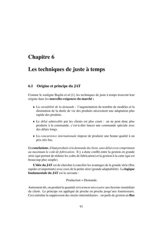 Chapitre 6
Les techniques de juste `a temps
6.1 Origine et principe du JAT
Comme le souligne Baglin et al [1], les techniques de juste `a temps trouvent leur
origine dans les nouvelles exigences du march´e :
• La variabilit´e de la demande : l’augmentation du nombre de mod`eles et la
diminution de la dur´ee de vie des produits n´ecessitent une adaptation plus
rapide des produits.
• Le d´elai admissible par les clients est plus court : on ne peut donc plus
produire `a la commande, c’est-`a-dire lancer une commande sp´eciale avec
des d´elais longs.
• La concurrence internationale impose de produire une bonne qualit´e `a un
prix tr`es bas.
Enconclusions, ilfautproduire `alademandeduclient, sansd´elaietencomprimant
au maximum le coˆut de fabrication. Il y a donc conﬂit entre la gestion en grande
s´erie (qui permet de r´eduire les coˆuts de fabrication) et la gestion `a la carte (qui est
beaucoup plus souple).
L’id´ee du JAT est de chercher `a concilier les avantages de la grande s´erie (ﬂux
rapides et importants) avec ceux de la petite s´erie (grande adaptabilit´e). La logique
fondamentale du JAT est la suivante :
Production = Demande.
Autrement dit, on produit la quantit´e strictement n´ecessaire aux besoins imm´ediats
du client. Le principe est appliqu´e de proche en proche jusqu’aux fournisseurs.
Ceci entraˆıne la suppression des stocks interm´ediaires : on parle de gestion en ﬂux
91
 