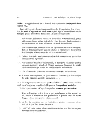 92 Chapitre 6. Les techniques de juste `a temps
tendus. La suppression des stocks apparaˆıt donc comme une cons´equence de la
logique du JAT.
Ceci va `a l’encontre des politiques traditionnelles d’organisation de la produc-
tion. Le mode d’organisation traditionnel a pour objectif essentiel la recherche
de la plus grande productivit´e du syst`eme. Ses cons´equences sont :
1. Pour raison d’´economie d’´echelle, on a des unit´es de fabrication de grande
taille organis´ees en ateliers sp´ecialis´es. On a donc des ﬂux importants et
discontinus entre ces unit´es n´ecessitant des stock interm´ediaires.
2. Pour raison de coˆut, on met en place des capacit´es de production correspon-
dant `a la demande moyenne qui sont satur´ees en permanence : la variabilit´e
de la demande n´ecessite donc des stocks de produits ﬁnis.
3. On lance de grandes s´eries pour amortir le coˆut de lancement. Ce qui entraˆıne
aussi des stocks importants.
4. Pour diminuer le coˆut de manutention, on transporte en grande quantit´e
(camions, containers complets). Ce qui occasionne ´egalement des stocks
´elev´es de mati`eres qui ne sont pas imm´ediatement consomm´ees.
5. Pour d´ecoupler les probl`emes, on constitue des stocks interm´ediaires.
6. A chaque stade du produit, on ajoute un d´elai d’obtention pour tenir compte
des arrˆets fr´equents (contrˆole, maintenance,. . . ).
On en conclut que chacun `a tendance `a gonﬂer les stocks. Le JAT devant ce constat,
plutˆot que d’essayer de g´erer l’ing´erable propose de supprimer les stocks.
Le fonctionnement en JAT appelle cependant les remarques suivantes :
1. Souvent, les usines ne fonctionnent que partiellement en ﬂux tendus : en
ﬂux tendus au moment o`u l’on personnalise le produit, avec des stocks
d’approvisionnement pour les pi`eces standards.
2. Les ﬂux de production peuvent ˆetre tir´es non par des commandes clients
mais par le plan directeur de production.
3. Le JAT n´ecessite tout de mˆeme l’´etablissement d’un plan directeur de pro-
duction et le calcul des besoins.
 