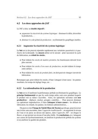 Section 6.2. Les deux approches du JAT 93
6.2 Les deux approches du JAT
Le JAT a donc un double objectif :
• augmenter la r´eactivit´e du syst`eme logistique : diminuer le d´elai, diversiﬁer
la production,. . .
• diminuer le coˆut global de production : en ´eliminant les gaspillages inutiles.
6.2.1 Augmenter la r´eactivit´e du syst`eme logistique
Le but est ici de pouvoir r´epondre rapidement aux variations quantitative et qua-
litative de la demande. Le moyen utilis´e est le suivant : pour raccourcir le cycle
de fabrication, on r´eduit les stocks.
• Pour r´eduire les stocks de mati`ere premi`ere, les fournisseurs doivent livrer
plus souvent.
• Pour r´eduire les stocks d’en-cours de production, on doit r´eduire le temps
entre ateliers.
• Pour r´eduire les stocks de produits ﬁnis, on doit pouvoir changer souvent de
fabrication.
Remarquez que, pour r´eduire les stocks, il faut s’attaquer `a leur cause : les pannes
machines, les temps de r´eglage longs, etc. . .
6.2.2 La rationalisation de la production
Le but est ici d’am´eliorer la performance globale en ´eliminant les gaspillages. Le
principe fondamental est que les seuls temps utiles sont ceux pendant lesquels
le produit voit sa valeur s’accroˆıtre. Ainsi, les op´erations suivantes sont non
productives : d´eplacer, stocker, grouper, contrˆoler,. . . Pour pouvoir diminuer
ces op´erations improductives, il faut s’attaquer `a leurs causes : les d´efauts de
fabrication, les retards, les pannes, les lenteurs administratives,. . .
On peut ici citer l’image de Taichi Ohno (de Toyota) qui dit que, pour traverser
une rivi`ere sans encombre, dans l’approche traditionnelle : on augmente le niveau
de l’eau et on passe au dessus des ´epaves, dans l’approche JAT : on drague le
ﬂeuve, ce qui permet un niveau d’eau plus faible. En conclusions, en s’attaquant
aux causes de dysfonctionnement, on am´eliore la productivit´e globale du syst`eme
et on am´eliore la qualit´e des produits.
 