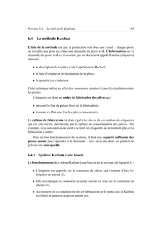 Section 6.4. La m´ethode Kanban 95
6.4 La m´ethode Kanban
L’id´ee de la m´ethode est que la production soit tir´ee par l’aval : chaque poste
ne travaille que pour satisfaire une demande du poste aval. L’information sur la
demande du poste aval est transmise par un document appel´e Kanban (´etiquette)
donnant :
• la description de la pi`ece et de l’op´eration `a effectuer;
• le lieu d’origine et de destination de la pi`ece;
• la quantit´e par conteneur.
Cette technique utilise en effet des conteneurs standards pour la circulation entre
les postes.
L’´etiquette est donc un ordre de fabrication des pi`eces qui
• descend le ﬂux de pi`eces (lors de la fabrication);
• remonte ce ﬂux une fois les pi`eces consomm´ees.
Le rythme de fabrication est donc ´egal `a la vitesse de circulation des ´etiquettes
qui est, elle-mˆeme, d´etermin´ee par le rythme de consommation des pi`eces. Par
exemple, si la consommation vient `a se tarir, les ´etiquettes ne remontent plus et la
fabrication s’arrˆete.
Pour un bon fonctionnement du syst`eme, il faut une capacit´e sufﬁsante des
postes amont pour r´epondre `a la demande : ceci n´ecessite donc en g´en´eral de
pr´evoir une surcapacit´e.
6.4.1 Syst`eme Kanban `a une boucle
Le fonctionnement du syst`eme Kanban `a une boucle est le suivant (cfr ﬁgure 6.1) :
• L’´etiquette est appos´ee sur le conteneur de pi`eces qui viennent d’ˆetre fa-
briqu´ees en amont (a);
• Elle accompagne le conteneur au poste suivant et reste sur le conteneur en
attente (b);
• Au moment o`u le conteneur est mis en fabrication sur le poste aval, le Kanban
est lib´er´e et retourne au poste amont (c);
 