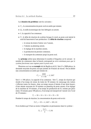 Section 6.4. La m´ethode Kanban 97
Les donn´ees du probl`eme sont les suivantes :
• Cu, la consommation du poste aval en unit´es par minute;
• Qe, la taille ´economique des lots fabriqu´es en amont;
• k, la capacit´e d’un conteneur;
• Tr, le d´elai de r´eaction du syst`eme lorsque le stock au poste aval atteint le
seuil de lancement d’une production. Ce d´elai de r´eaction comprend
– le retour du ticket d’alerte vers l’amont,
– l’attente au planning amont,
– le r´eglage de la machine amont,
– la production du premier conteneur,
– le transport du conteneur jusqu’au poste aval.
Le principe utilis´e pour d´eterminer le nombre d’´etiquettes est le suivant : le
nombre de conteneurs dans la boucle correspond au strict minimum pour que le
syst`eme fonctionne sans rupture pour le poste aval.
Illustrons ceci sur un exemple tir´e de Baglin et al [1]. Soit D = 2000 pi`eces, la
demande moyenne du poste aval par journ´ee de 8 heures de travail. On en d´eduit
une consommation en unit´es par minute de :
Cu =
2000
8 × 60
= 4, 1667
Soit k = 100 pi`eces, la capacit´e d’un conteneur. Soit Tr, temps de r´eaction qui
r´esulte d’un temps de retour du ticket de 30 minutes (le ramassage des tickets
s’effectue toutes les heures, donc un temps moyen d’attente d’une demi heure),
d’une attente moyenne de 10 minutes au planning du poste amont, d’un r´eglage
de la machine de 10 minutes, d’un temps de production de 0,1 minute par pi`ece
(donc 10 minutes pour 100 pi`eces), d’un temps de transport de l’amont vers l’aval
de 35 minutes :
Tr = 30 + 10 + 10 + 10 + 35 = 95
Pendant le temps de r´eaction, la consommation du poste aval est de :
TrCu = 95 × 4, 1667 = 395, 83
Il en r´esultera qu’il faut au moins 4 ´etiquettes en permanence dans le syst`eme :
Ne ≥
TrCu
k
= 3, 96
 