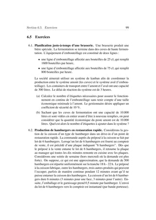 Section 6.5. Exercices 99
6.5 Exercices
6.1. Planiﬁcation juste-`a-temps d’une brasserie. Une brasserie produit une
bi`ere sp´eciale. La fermentation se termine dans des cuves de haute fermen-
tation. L’´equipement d’embouteillage est constitu´e de deux lignes :
• une ligne d’embouteillage affect´ee aux bouteilles de 25 cl, qui remplit
1600 bouteilles par heure,
• une ligne d’embouteillage affect´ee aux bouteilles de 75 cl, qui remplit
800 bouteilles par heure.
La soci´et´e aimerait utiliser un syst`eme de kanban aﬁn de coordonner la
production entre le syst`eme amont (les cuves) et le syst`eme aval (l’embou-
teillage). Les containers de transport entre l’amont et l’aval ont une capacit´e
de 300 litres. Le d´elai de r´eaction du syst`eme est de 3 heures.
(a) Calculez le nombre d’´etiquettes n´ecessaires pour assurer le fonction-
nement en continu de l’embouteillage sans tenir compte d’une taille
´economique minimale `a l’amont. Le gestionnaire d´esire appliquer un
coefﬁcient de s´ecurit´e de 10 %.
(b) Sachant que les cuves de fermentation ont une capacit´e de 10.000
litres et sont vid´ees en entier avant d’ˆetre `a nouveau remplies, on peut
consid´erer que la quantit´e ´economique du poste amont est de 10.000
litres. Quel est alors le nombre d’´etiquettes `a ajouter dans le syst`eme ?
6.2. Production de hamburgers en restauration rapide. Consid´erons la ges-
tion de la cuisson d’un type de hamburger dans un drive-in d’un point de
restauration rapide. La commande aupr`es du pr´epos´e `a la cuisson se fait par
lot de 6 hamburgers. Lorsqu’un lot de 6 hamburgers est fourni au comptoir
de vente, il est pr´ec´ed´e d’une plaque indiquant ”6 hamburgers”. D`es que
le pr´epos´e `a la vente entame le lot de 6 hamburgers, il retourne la plaque
au manager qui toutes les dix minutes remonte en cuisine avec les plaques.
Consid´erons une soir´ee de semaine (hors mercredi o`u la demande est plus
forte). On suppose, ce qui est une approximation, que la demande de 500
hamburgers est r´epartie uniform´ement sur la tranche 18 h - 22 h. Le pr´epos´e
`a la cuisson fabrique, outre les hamburgers, trois autres produits qui peuvent
l’occuper, parfois de mani`ere continue pendant 12 minutes avant qu’il ne
puisse entamer la cuisson des hamburgers. La cuisson d’un lot de 6 hambur-
gers dure 6 minutes (3 minutes pour une face, 3 minutes pour l’autre). En-
suite, l’emballage et le garnissage prend 0,5 minute par hamburger. L’envoi
du lot de 6 hamburgers vers le comptoir est instantan´e (par bande porteuse).
 