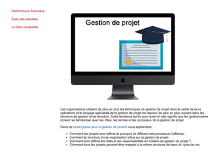 Performance financière
États des résultats
Le bilan comptable
Les organisations utilisent de plus en plus les techniques de gestion de projet dans le cadre de leurs
opérations et le langage spécialisé de la gestion de projet est devenu de plus en plus courant dans les
réunions de gestion et de direction. Cette tendance est là pour durer et cela signifie que les gestionnaires
doivent se familiariser avec les rôles, les termes et les processus de la gestion de projet.
Dans ce cours gratuit pour la gestion de produit vous apprendrez :
Comment les projets sont définis et pourquoi ils diffèrent des processus d’affaires;
Comment la structure d’une organisation influe sur la gestion de projet;
Comment sont définis les rôles et les responsabilités en matière de gestion de projet ?;
Comment tous les projets peuvent être mappés à la même structure de base du cycle de vie;
 