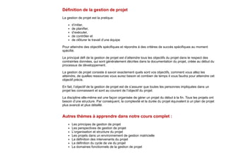 Définition de la gestion de projet
La gestion de projet est la pratique:
d’initier,
de planifier,
d’exécuter,
de contrôler et
de clôturer le travail d’une équipe
Pour atteindre des objectifs spécifiques et répondre à des critères de succès spécifiques au moment
spécifié.
Le principal défi de la gestion de projet est d’atteindre tous les objectifs du projet dans le respect des
contraintes données, qui sont généralement décrites dans la documentation du projet, créée au début du
processus de développement.
La gestion de projet consiste à savoir exactement quels sont vos objectifs, comment vous allez les
atteindre, de quelles ressources vous aurez besoin et combien de temps il vous faudra pour atteindre cet
objectif précis.
En fait, l’objectif de la gestion de projet est de s’assurer que toutes les personnes impliquées dans un
projet les connaissent et sont au courant de l’objectif du projet.
La discipline elle-même est une façon organisée de gérer un projet du début à la fin. Tous les projets ont
besoin d’une structure. Par conséquent, la complexité et la durée du projet équivalent à un plan de projet
plus avancé et plus détaillé.
Autres thèmes à apprendre dans notre cours complet :
Les principes de gestion de projet
Les perspectives de gestion de projet
L’organisation et structure du projet
Les projets dans un environnement de gestion matricielle
La définition des intervenants du projet
La définition du cycle de vie du projet
La domaines fonctionnels de la gestion de projet
 