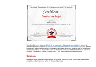 Vous êtes à la bonne place, car à la fin de ce cours suivi à distance via notre plateforme elearning
(formation à distance) de notre Académie Canadienne de Management et de Technologie, vous obtenez
gratuitement et automatiquement une certification de réussite après avoir passé un test qui englobe une
dizaine de questions sur le cours des bases en Gestion de projet . Le certificat est obtenu en suivant la
formation à distance sur internet.Plusieurs cours y sont disponibles pour quasiment gratuit.
Conclusion
Nous vous avons présenté une introduction au cours de "Gestion de projet" pour suivre une formation
complète, veuillez cliquer sur le lien de l'image ci-dessous:
 
