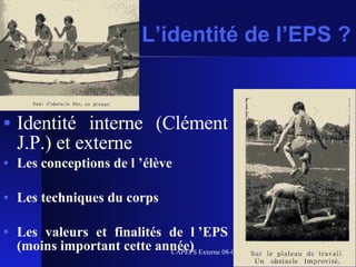 L’identité de l’EPS ? Identité interne (Clément J.P.) et externe Les conceptions de l ’élève Les techniques du corps Les valeurs et finalités de l ’EPS (moins important cette année)  