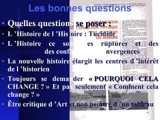 Les bonnes questions Quelles questions   se poser :   L ’Histoire de l ’His toire : Tucidide L ’Histoire ce sont d es   ruptures et des continuités ,  des conflits et des   co nvergences La nouvelle histoire   élargit les centres d ’intérêt   de l ’historien Toujours se deman der   « POURQUOI CELA   CHANGE ? »  Et pas   seulement « Comment cela   change ? » Être critique d ’Art   et non peintre d ’un tableau 