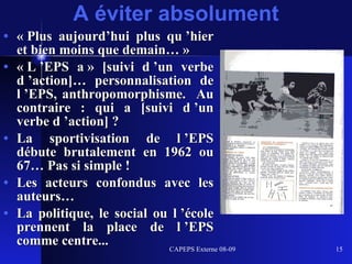 A éviter absolument « Plus aujourd’hui plus qu ’hier et bien moins que demain… » « L ’EPS a » [suivi d ’un verbe d ’action]… personnalisation de l ’EPS, anthropomorphisme.  Au contraire : qui a [suivi d ’un verbe d ’action] ? La sportivisation de l ’EPS débute brutalement en 1962 ou 67… Pas si simple ! Les acteurs confondus avec les auteurs… La politique, le social ou l ’école prennent la place de l ’EPS comme centre... 