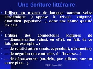 Utiliser un niveau de langage soutenu voire académique (s ’oppose à trivial, vulgaire, quotidien, populaire…), donc une bonne qualité lexicale . Utiliser des connecteurs logiques de — démonstration (ainsi, en effet, en fait, de ce fait, par exemple…) —  de relativisation (mais, cependant, néanmoins) —  de négation (au contraire, à l ’inverse…) —  de dépassement (au-delà, par ailleurs, sur un autre plan…). Une écriture littéraire 