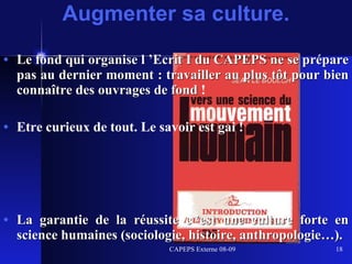 Le fond qui organise l ’Ecrit I du CAPEPS ne se prépare pas au dernier moment : travailler au plus tôt pour bien connaître des ouvrages de fond  ! Etre curieux de tout. Le savoir est gai ! La garantie de la réussite c ’est une culture forte en science humaines (sociologie, histoire, anthropologie…). Augmenter sa culture. 
