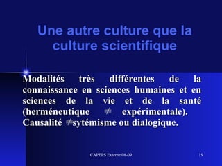 Une autre culture que la culture scientifique Modalités très différentes de la connaissance en sciences humaines et en sciences de la vie et de la santé (herméneutique ≠ expérimentale).  Causalité ≠ sytémisme ou dialogique. 