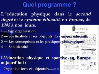 Quel programme ? L ’éducation physique dans le  second degré  et le  système éducatif , en  France , de  1945  à nos  jours. 1 — Son organisation 2 — Ses finalités et ses objectifs .  Les  enjeux éducatifs 3 — Les conceptions et les pratiques   pédagogiques 4 — Son identité L’éducation physique et   spor tive en Europe   aujourd’hui : - Organisations et objectifs . 