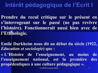Intérêt pédagogique de l’Ecrit I Prendre du recul critique sur le présent en s’interrogeant sur le passé (ne pas revivre l’histoire). Fonctionnerait aussi bien avec de l’Ethnologie. Emile Durkheim nous dit au début du siècle (1922,  Education et sociologie ) que : « L’Histoire de l’enseignement, au moins de l’enseignement national, est la première des propédeutiques à une culture pédagogique ». 