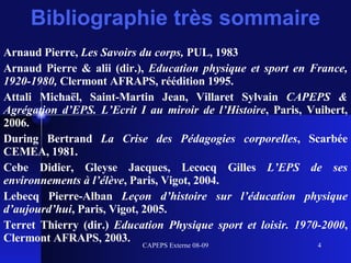 Bibliographie très sommaire Arnaud Pierre,  Les Savoirs du corps,  PUL, 1983 Arnaud Pierre & alii (dir.),  Education physique et sport en France, 1920-1980,  Clermont AFRAPS, réédition 1995. Attali Michaël, Saint-Martin Jean, Villaret Sylvain  CAPEPS & Agrégation d’EPS. L’Ecrit I au miroir de l’Histoire , Paris, Vuibert, 2006. During Bertrand  La Crise des Pédagogies corporelles , Scarbée CEMEA, 1981. Cebe Didier, Gleyse Jacques, Lecocq Gilles  L’EPS de ses environnements à l’élève , Paris, Vigot, 2004. Lebecq Pierre-Alban  Leçon d’histoire sur l’éducation physique d’aujourd’hui , Paris, Vigot, 2005. Terret Thierry (dir.)  Education Physique sport et loisir. 1970-2000 , Clermont AFRAPS, 2003. 