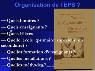 Organisation de l’EPS ? —  Quels horaires ? —  Quels enseignants ? —  Quels Elèves  —  Quelle école (primaire supérieur ou secondaire) ? —  Quelles formation d’enseignants ? —  Quelles installations ? —  Quelles méthodes ? 