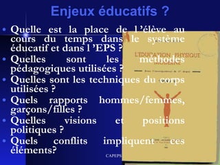 Enjeux éducatifs ? Quelle est la place de l ’élève au cours du temps dans le système éducatif et dans l ’EPS ? Quelles sont les méthodes pédagogiques utilisées ? Quelles sont les techniques du corps utilisées ? Quels rapports hommes/femmes, garçons/filles ? Quelles visions et positions politiques ? Quels conflits impliquent ces éléments? 