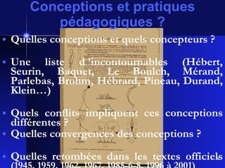 Conceptions et pratiques pédagogiques ? Quelles conceptions et quels concepteurs ? Une liste d ’incontournables (Hébert, Seurin, Baquet, Le Boulch, Mérand, Parlebas, Brohm, Hébrard, Pineau, Durand, Klein…) Quels conflits impliquent ces conceptions différentes ?  Quelles convergences des conceptions ? Quelles retombées dans les textes officiels  (1945, 1959, 1962, 1967, 1985-6-8, 1996 à 2001) 