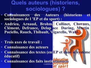 Quels auteurs (historiens, sociologues) ? Connaissances des Auteurs (historiens et sociologues de l ’EP et du sport) : Andrieu, Arnaud, Brohm ,  Collinet, Chovaux,   Clément, Defrance, Delap lace ,  During, Martin ,  Pociello, Rauch, Thibault ,  V igarello, Wahl… Trois axes de travail : Connaissance des acteurs Connaissance des textes   (en   EP et dans le système   éducatif) Connaissance des faits   instit utionnels   