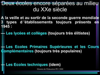 Deux écoles encore séparées au milieu du XXe siècle A la veille et au sortir de la seconde guerre mondiale 3 types d ’établissements toujours présents en 1945 : —  Les lycées et collèges  (toujours très élitistes) —  Les Ecoles Primaires Supérieures et les Cours Complémentaires  (toujours très populaires) —  Les Ecoles techniques  (idem) 