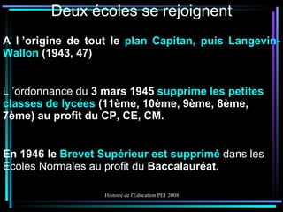 Deux écoles se rejoignent A l ’origine de tout le  plan Capitan, puis Langevin-Wallon  (1943, 47) L ’ordonnance du  3 mars 1945  supprime les petites classes de lycées  (11ème, 10ème, 9ème, 8ème, 7ème) au profit du CP, CE, CM. En 1946 le  Brevet Supérieur est supprimé  dans les Ecoles Normales au profit du  Baccalauréat. 
