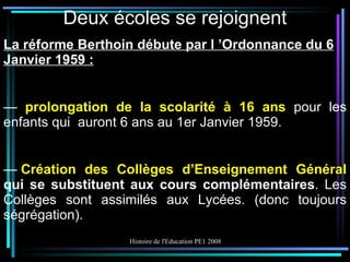 Deux écoles se rejoignent La réforme Berthoin débute par l ’Ordonnance du 6 Janvier 1959 : —  prolongation de la scolarité à 16 ans  pour les enfants qui  auront 6 ans au 1er Janvier 1959. —  Création des Collèges d’Enseignement Général  qui se substituent aux cours complémentaires . Les Collèges sont assimilés aux Lycées. (donc toujours ségrégation). 