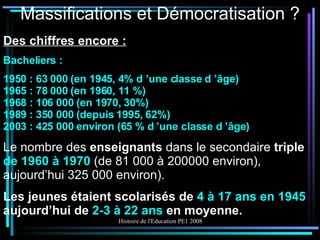 Massifications et Démocratisation ? Des chiffres encore : Bacheliers : 1950 : 63 000 (en 1945, 4% d ’une classe d ’âge) 1965 : 78 000 (en 1960, 11 %) 1968 : 106 000 (en 1970, 30%) 1989 : 350 000 (depuis 1995, 62%) 2003 : 425 000 environ (65 % d ’une classe d ’âge) Le nombre des  enseignants  dans le secondaire  triple  de 1960 à 1970  (de 81 000 à 200000 environ), aujourd’hui 325 000 environ). Les jeunes étaient scolarisés de  4 à 17 ans en 1945  aujourd’hui de  2-3 à 22 ans  en moyenne. 