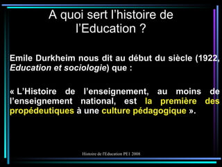 A quoi sert l’histoire de l’Education ? Emile Durkheim nous dit au début du siècle (1922,  Education et sociologie ) que : « L’Histoire de l’enseignement, au moins de l’enseignement national, est  la première des propédeutiques  à une  culture pédagogique  ». 