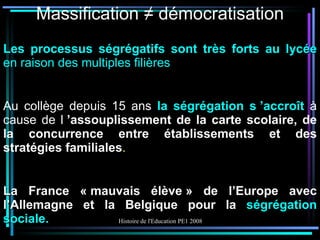 Massification ≠ démocratisation Les processus ségrégatifs sont très forts au lycée  en raison des multiples filières Au collège depuis 15 ans  la ségrégation s ’accroît  à cause de l  ’assouplissement de la carte scolaire, de la concurrence entre établissements et des stratégies familiales . La France « mauvais élève » de l’Europe avec l’Allemagne et la Belgique pour la  ségrégation sociale. 