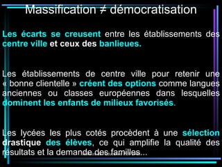 Massification ≠ démocratisation Les écarts se creusent   entre les établissements des   centre ville  et ceux des  banlieues. Les établissements de centre ville pour retenir une « bonne clientelle »  créent des options  comme langues anciennes ou classes européennes dans lesquelles  dominent les enfants de milieux favorisés . Les lycées les plus cotés procèdent à une  sélection  drastique  des élèves , ce qui amplifie la qualité des résultats et la demande des familles... 