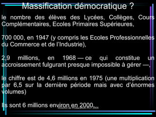 Massification démocratique ? le nombre des élèves des Lycées, Collèges, Cours Complémentaires, Ecoles Primaires Supérieures,  700 000, en 1947 (y compris les Ecoles Professionnelles du Commerce et de l’Industrie), 2,9 millions, en 1968 — ce qui constitue un accroissement fulgurant presque impossible à gérer —, le chiffre est de 4,6 millions en 1975 (une multiplication par 6,5 sur la dernière période mais avec d’énormes volumes) Ils sont 6 millions environ en 2000. 