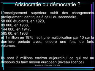 Aristocratie ou démocratie ? L’enseignement supérieur subit des changements pratiquement identiques à celui du secondaire. 58 000 étudiants, en 1920, 89 000, en 1938, 144 000, en 1947, 585 00, en 1968 et 1 million en 1975 ; soit une multiplication par 10 sur la dernière période avec, encore une fois, de forts volumes. Ils sont 2 millions environ aujourd’hui ce qui est au dessous du taux moyen européen (niveau licence) 