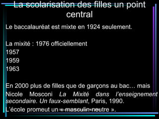 La scolarisation des filles un point central Le baccalauréat est mixte en 1924 seulement. La mixité : 1976 officiellement 1957 1959 1963 En 2000 plus de filles que de garçons au bac… mais Nicole Mosconi  La Mixité dans l’enseignement secondaire. Un faux-semblant , Paris, 1990. L’école promeut un « masculin-neutre ». 
