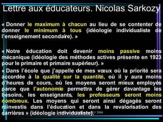 Lettre aux éducateurs. Nicolas Sarkozy « Donner  le maximum à chacun  au lieu de se contenter de donner  le minimum à tous  (idéologie individualiste de l’enseignement secondaire). » « Notre éducation doit devenir  moins passive  moins mécanique (idéologie des méthodes actives présente en 1923 pour le primaire et primaire supérieur). » « Dans l’école que j’appelle de mes vœux où la priorité sera accordée à  la qualité sur la quantité , où il y aura moins d’heures de cours, où les moyens seront mieux employés parce que  l’autonomie  permettra de gérer davantage les besoins, les enseignants,  les professeurs seront moins nombreux . Les moyens qui seront ainsi dégagés seront réinvestis dans l’éducation et dans la revalorisation des carrières » (idéologie individualiste). 
