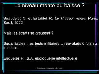Le niveau monte ou baisse ? Beaudelot C. et Establet R.  Le Niveau monte , Paris, Seuil, 1992 Mais les écarts se creusent ? Seuls fiables : les tests militaires… réévalués 6 fois sur le siècle. Enquêtes P.I.S.A. escroquerie intellectuelle 