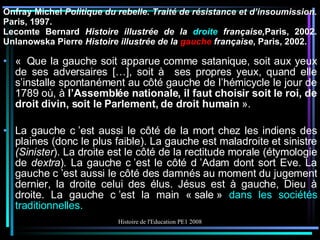 Onfray Michel  Politique du rebelle. Traité de résistance et d’insoumission.  Paris,   1997. Lecomte Bernard  Histoire illustrée de la   droite  française, Paris, 2002. Unlanowska Pierre  Histoire illustrée de la  gauche  française , Paris, 2002. «  Que la gauche soit apparue comme satanique, soit aux yeux de ses adversaires […], soit à  ses propres yeux, quand elle s’installe spontanément au côté gauche de l’hémicycle le jour de 1789 où, à  l’Assemblée nationale, il faut choisir soit le roi, de droit divin, soit le Parlement, de droit humain   ». La gauche c ’est aussi le côté de la mort chez les indiens des plaines (donc le plus faible). La gauche est maladroite et sinistre  (Sinister ). La droite est le côté de la rectitude morale (étymologie de  dextra ) .  La gauche c ’est le côté d ’Adam dont sort Eve. La gauche c ’est aussi le côté des damnés au moment du jugement dernier, la droite celui des élus. Jésus est à gauche, Dieu à droite. La gauche c ’est la main « sale »  dans les sociétés traditionnelles. 