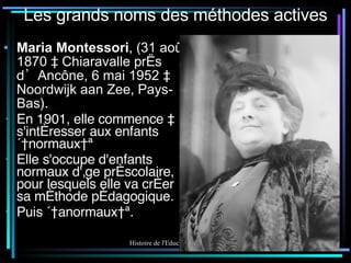 Les grands noms des méthodes actives Maria Montessori , ( 31 août 1870  à  Chiaravalle  près d’ Ancône, 6 mai 1952  à  Noordwijk aan Zee ,  Pays-Bas ). En 1901, elle commence à s'intéresser aux enfants « normaux » Elle s'occupe d'enfants normaux d'âge préscolaire, pour lesquels elle va créer sa méthode pédagogique. Puis « anormaux ». 